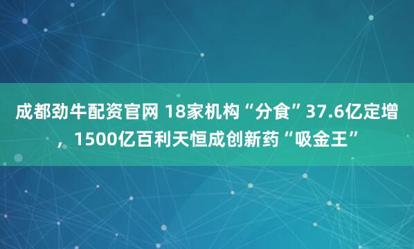 成都劲牛配资官网 18家机构“分食”37.6亿定增，1500亿百利天恒成创新药“吸金王”