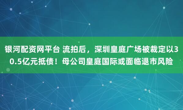 银河配资网平台 流拍后，深圳皇庭广场被裁定以30.5亿元抵债！母公司皇庭国际或面临退市风险