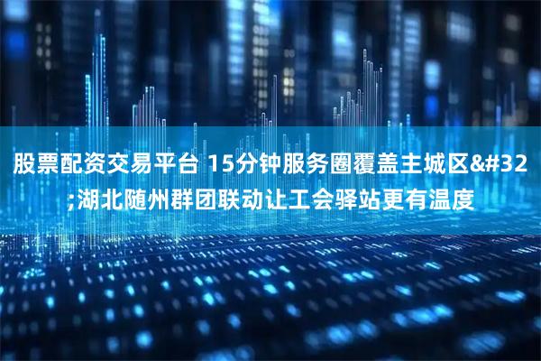 股票配资交易平台 15分钟服务圈覆盖主城区&#32;湖北随州群团联动让工会驿站更有温度