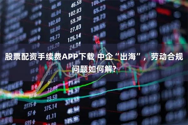 股票配资手续费APP下载 中企“出海”，劳动合规问题如何解?