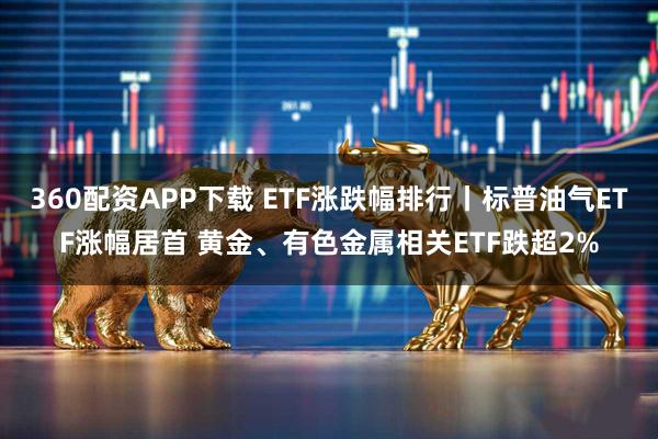 360配资APP下载 ETF涨跌幅排行丨标普油气ETF涨幅居首 黄金、有色金属相关ETF跌超2%