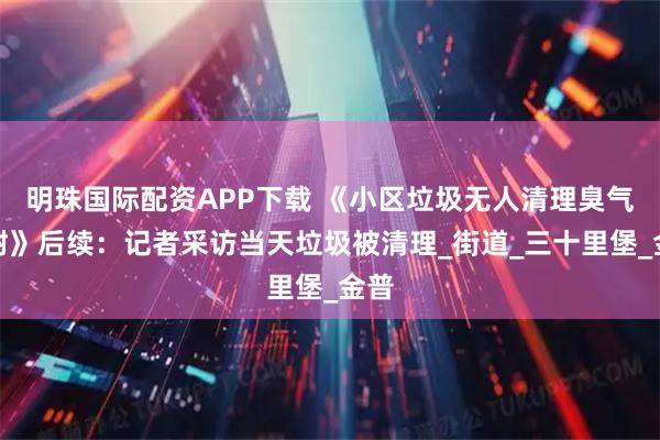 明珠国际配资APP下载 《小区垃圾无人清理臭气难耐》后续：记者采访当天垃圾被清理_街道_三十里堡_金普