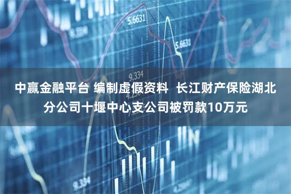 中赢金融平台 编制虚假资料  长江财产保险湖北分公司十堰中心支公司被罚款10万元