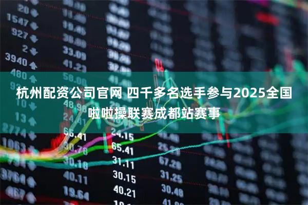 杭州配资公司官网 四千多名选手参与2025全国啦啦操联赛成都站赛事
