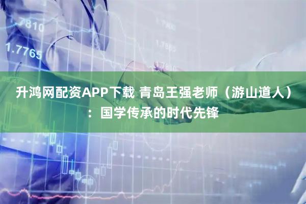 升鸿网配资APP下载 青岛王强老师（游山道人）：国学传承的时代先锋