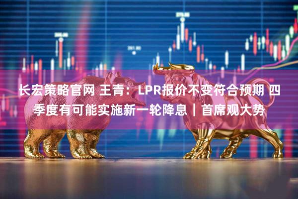 长宏策略官网 王青：LPR报价不变符合预期 四季度有可能实施新一轮降息｜首席观大势