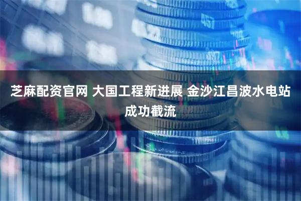 芝麻配资官网 大国工程新进展 金沙江昌波水电站成功截流