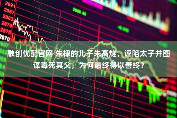 融创优配官网 朱棣的儿子朱高燧，诬陷太子并图谋毒死其父，为何最终得以善终？