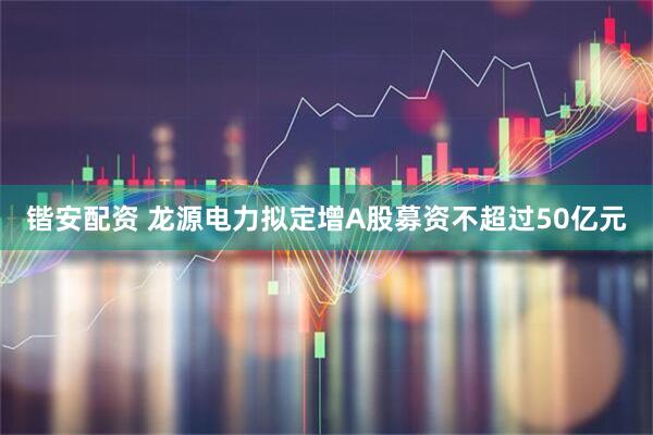 锴安配资 龙源电力拟定增A股募资不超过50亿元