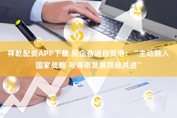 祥乾配资APP下载 民企奋进自贸港：“主动融入国家战略 与海南发展同频共进”