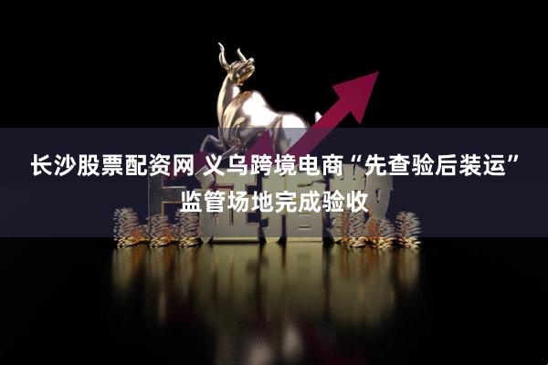 长沙股票配资网 义乌跨境电商“先查验后装运”监管场地完成验收