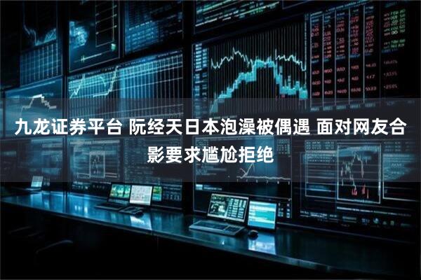 九龙证券平台 阮经天日本泡澡被偶遇 面对网友合影要求尴尬拒绝