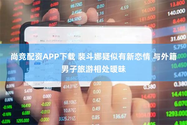 尚竞配资APP下载 裴斗娜疑似有新恋情 与外籍男子旅游相处暧昧