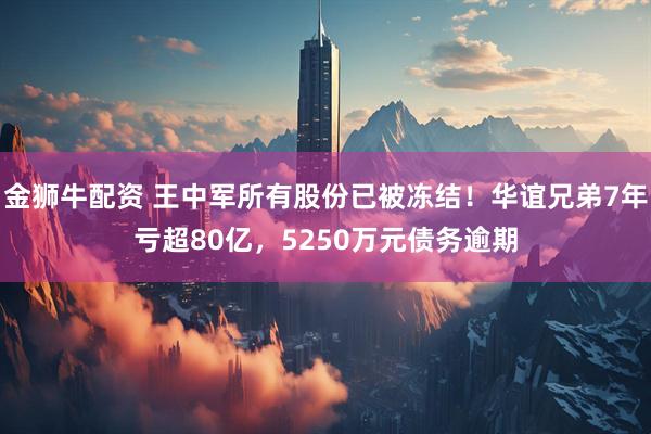 金狮牛配资 王中军所有股份已被冻结！华谊兄弟7年亏超80亿，5250万元债务逾期