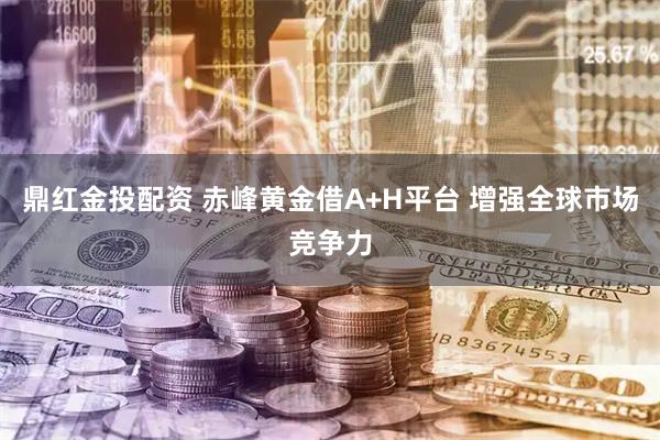 鼎红金投配资 赤峰黄金借A+H平台 增强全球市场竞争力