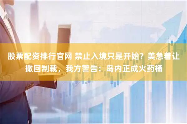 股票配资排行官网 禁止入境只是开始？美急着让撤回制裁，我方警告：岛内正成火药桶