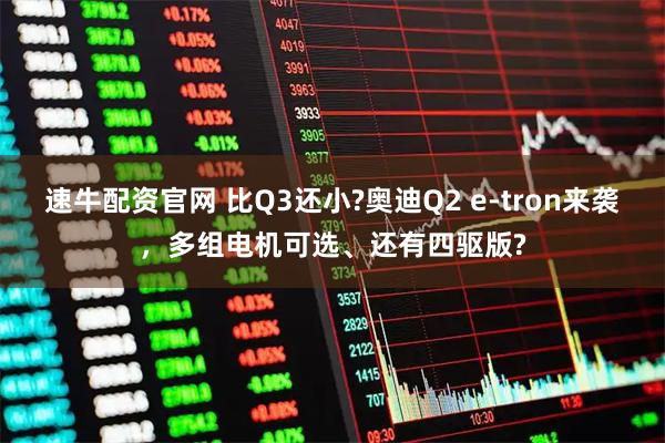 速牛配资官网 比Q3还小?奥迪Q2 e-tron来袭，多组电机可选、还有四驱版?