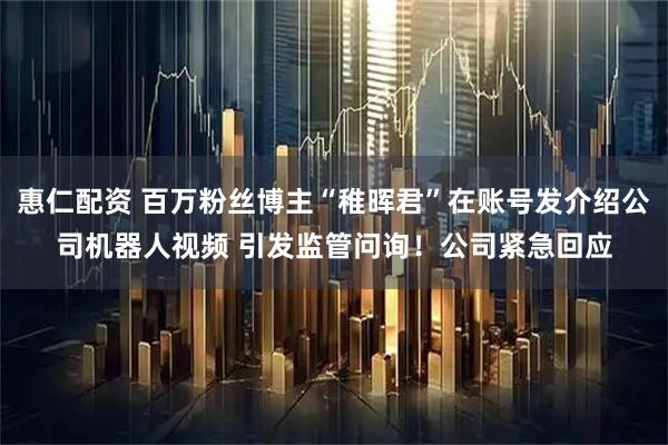 惠仁配资 百万粉丝博主“稚晖君”在账号发介绍公司机器人视频 引发监管问询！公司紧急回应