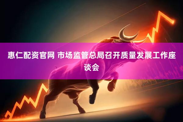 惠仁配资官网 市场监管总局召开质量发展工作座谈会