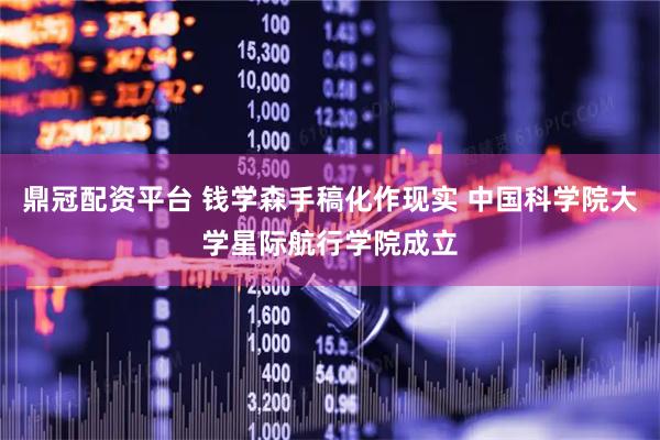 鼎冠配资平台 钱学森手稿化作现实 中国科学院大学星际航行学院成立