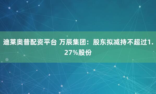 迪莱奥普配资平台 万辰集团：股东拟减持不超过1.27%股份