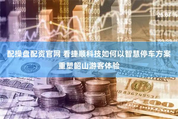 配操盘配资官网 看捷顺科技如何以智慧停车方案重塑韶山游客体验