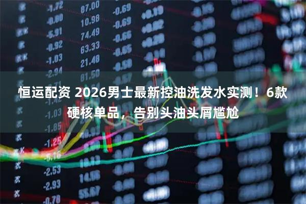 恒运配资 2026男士最新控油洗发水实测！6款硬核单品，告别头油头屑尴尬