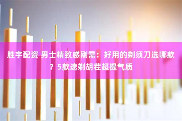胜宇配资 男士精致感刚需：好用的剃须刀选哪款？5款速剃胡茬超提气质