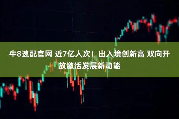 牛8速配官网 近7亿人次！出入境创新高 双向开放激活发展新动能