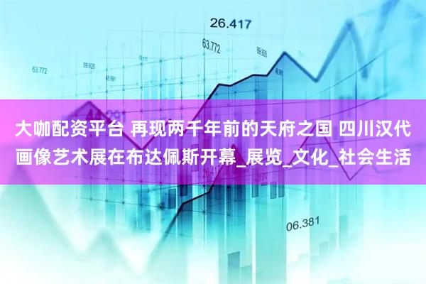 大咖配资平台 再现两千年前的天府之国 四川汉代画像艺术展在布达佩斯开幕_展览_文化_社会生活