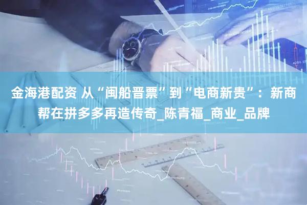 金海港配资 从“闽船晋票”到“电商新贵”：新商帮在拼多多再造传奇_陈青福_商业_品牌