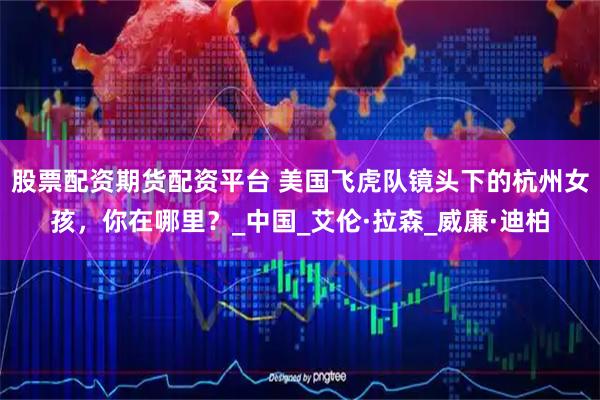 股票配资期货配资平台 美国飞虎队镜头下的杭州女孩，你在哪里？_中国_艾伦·拉森_威廉·迪柏