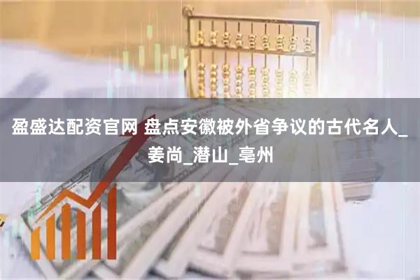 盈盛达配资官网 盘点安徽被外省争议的古代名人_姜尚_潜山_亳州