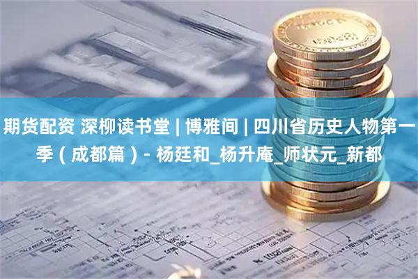 期货配资 深柳读书堂 | 博雅间 | 四川省历史人物第一季 ( 成都篇 ) - 杨廷和_杨升庵_师状元_新都