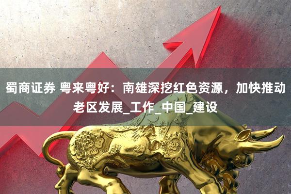蜀商证券 粤来粤好：南雄深挖红色资源，加快推动老区发展_工作_中国_建设