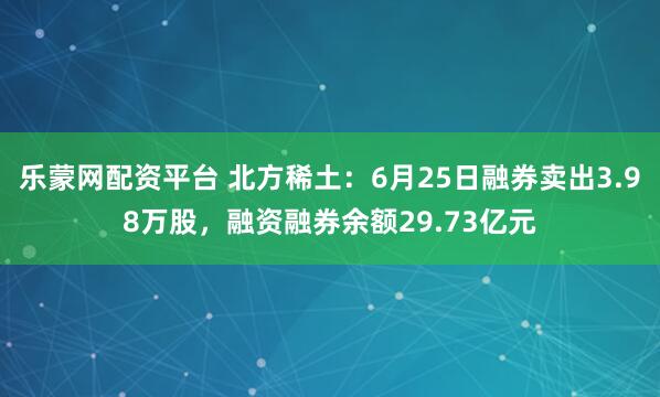 乐蒙网配资平台 北方稀土：6月25日融券卖出3.98万股，融资融券余额29.73亿元