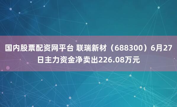 国内股票配资网平台 联瑞新材（688300）6月27日主力资金净卖出226.08万元