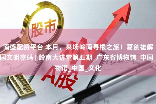 南盛配资平台 本月，来场岭南寻根之旅！葛剑雄解读家园文明密码 | 岭南大讲堂第五期_广东省博物馆_中国_文化