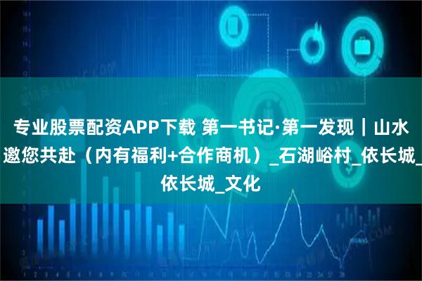 专业股票配资APP下载 第一书记·第一发现｜山水入怀 邀您共赴（内有福利+合作商机）_石湖峪村_依长城_文化
