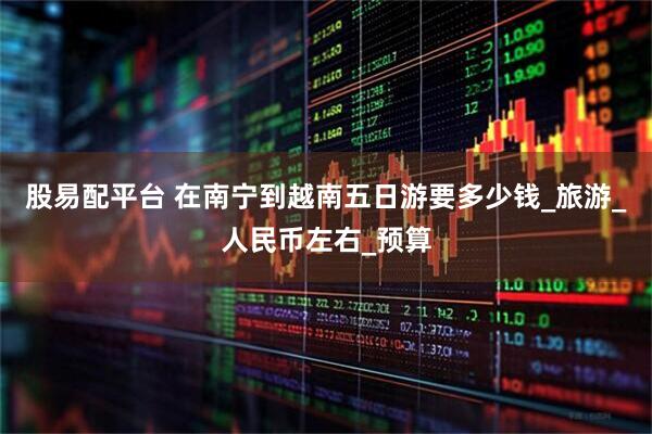 股易配平台 在南宁到越南五日游要多少钱_旅游_人民币左右_预算