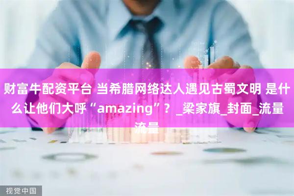 财富牛配资平台 当希腊网络达人遇见古蜀文明 是什么让他们大呼“amazing”？_梁家旗_封面_流量