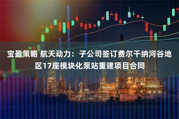 宝盈策略 航天动力：子公司签订费尔干纳河谷地区17座模块化泵站重建项目合同