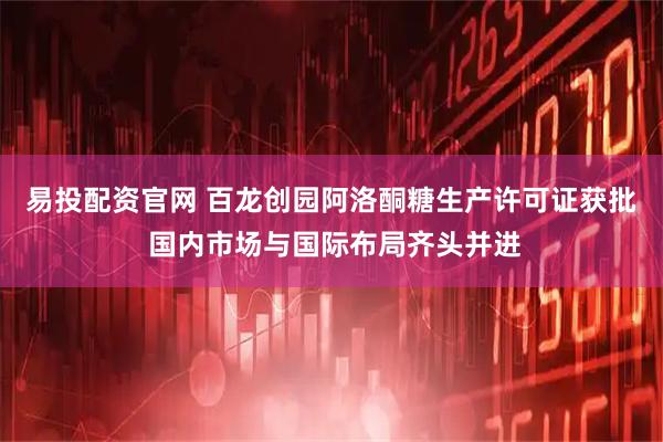 易投配资官网 百龙创园阿洛酮糖生产许可证获批 国内市场与国际布局齐头并进