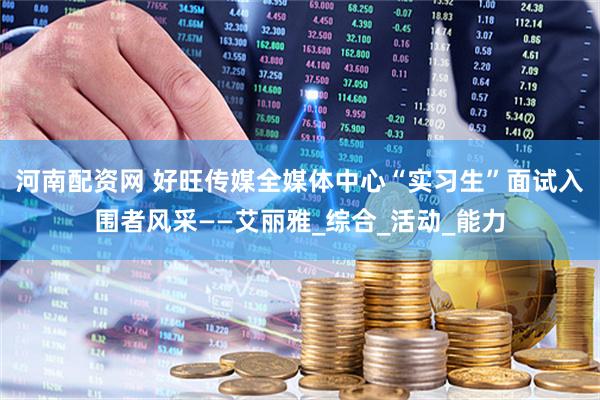 河南配资网 好旺传媒全媒体中心“实习生”面试入围者风采——艾丽雅_综合_活动_能力