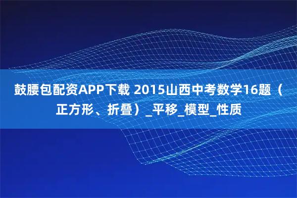鼓腰包配资APP下载 2015山西中考数学16题（正方形、折叠）_平移_模型_性质