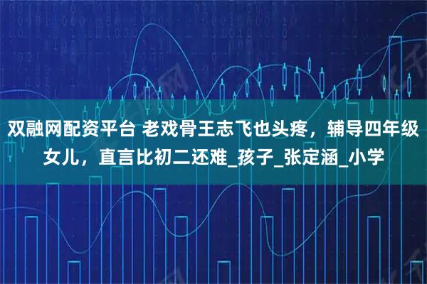 双融网配资平台 老戏骨王志飞也头疼，辅导四年级女儿，直言比初二还难_孩子_张定涵_小学
