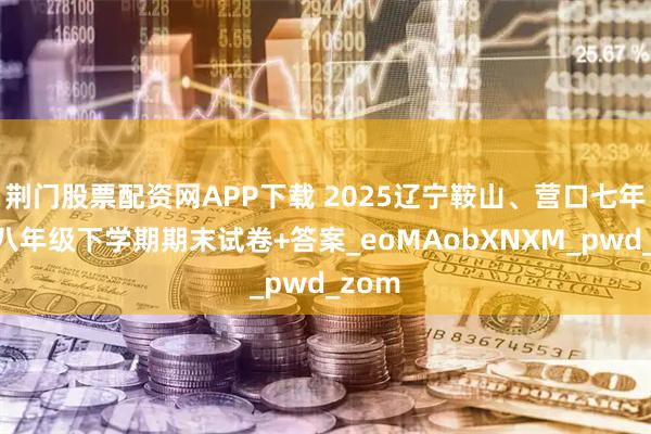 荆门股票配资网APP下载 2025辽宁鞍山、营口七年级、八年级下学期期末试卷+答案_eoMAobXNXM_pwd_zom
