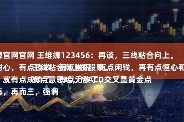 捷希源官网官网 王维娜123456：再谈，三线粘合向上。
有点耐心，有点技术，有点常识，有点闲钱，再有点恒心和毅力。
多少，就有点成绩了，有点无敌了，
一而再，再而三，强调三线粘合向上的股票。
有点意思哈，MACD交叉是黄金点
