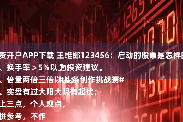 配资开户APP下载 王维娜123456：启动的股票是怎样的？
一、换手率＞5%以上；
二、倍量两倍三倍以上；
三、实盘有过大阳大阴有起伏；
以上三点，个人观点，
仅供参考，不作为投资建议。
#头条创作挑战赛#