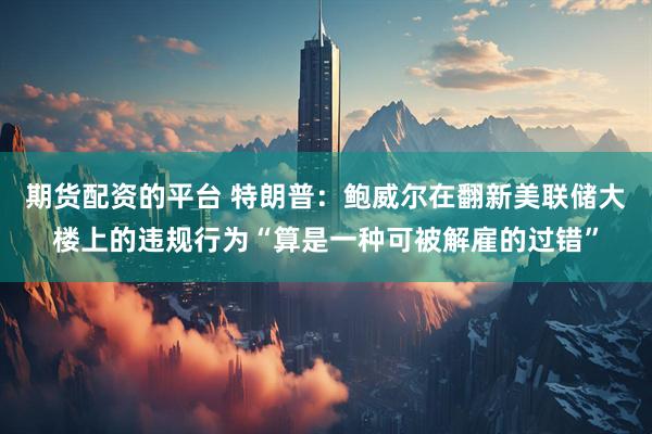 期货配资的平台 特朗普：鲍威尔在翻新美联储大楼上的违规行为“算是一种可被解雇的过错”